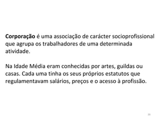 Corporação é uma associação de carácter socioprofissional
que agrupa os trabalhadores de uma determinada
atividade.
Na Idade Média eram conhecidas por artes, guildas ou
casas. Cada uma tinha os seus próprios estatutos que
regulamentavam salários, preços e o acesso à profissão.
39
 