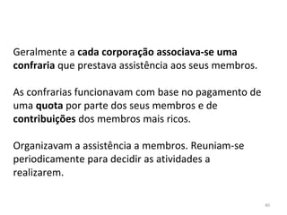 40
Geralmente a cada corporação associava-se uma
confraria que prestava assistência aos seus membros.
As confrarias funcionavam com base no pagamento de
uma quota por parte dos seus membros e de
contribuições dos membros mais ricos.
Organizavam a assistência a membros. Reuniam-se
periodicamente para decidir as atividades a
realizarem.
 