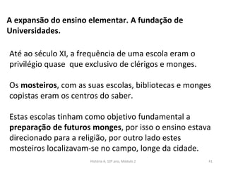 A expansão do ensino elementar. A fundação de
Universidades.
Até ao século XI, a frequência de uma escola eram o
privilégio quase que exclusivo de clérigos e monges.
Os mosteiros, com as suas escolas, bibliotecas e monges
copistas eram os centros do saber.
Estas escolas tinham como objetivo fundamental a
preparação de futuros monges, por isso o ensino estava
direcionado para a religião, por outro lado estes
mosteiros localizavam-se no campo, longe da cidade.
História A, 10º ano, Módulo 2 41
 