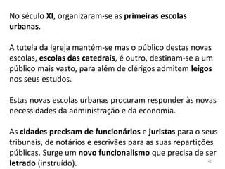 No século XI, organizaram-se as primeiras escolas
urbanas.
A tutela da Igreja mantém-se mas o público destas novas
escolas, escolas das catedrais, é outro, destinam-se a um
público mais vasto, para além de clérigos admitem leigos
nos seus estudos.
Estas novas escolas urbanas procuram responder às novas
necessidades da administração e da economia.
As cidades precisam de funcionários e juristas para o seus
tribunais, de notários e escrivães para as suas repartições
públicas. Surge um novo funcionalismo que precisa de ser
letrado (instruído). 42
 