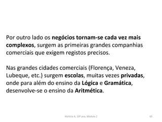 Por outro lado os negócios tornam-se cada vez mais
complexos, surgem as primeiras grandes companhias
comerciais que exigem registos precisos.
Nas grandes cidades comerciais (Florença, Veneza,
Lubeque, etc.) surgem escolas, muitas vezes privadas,
onde para além do ensino da Lógica e Gramática,
desenvolve-se o ensino da Aritmética.
História A, 10º ano, Módulo 2 43
 