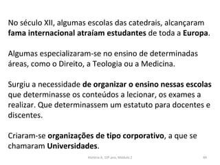 No século XII, algumas escolas das catedrais, alcançaram
fama internacional atraíam estudantes de toda a Europa.
Algumas especializaram-se no ensino de determinadas
áreas, como o Direito, a Teologia ou a Medicina.
Surgiu a necessidade de organizar o ensino nessas escolas
que determinasse os conteúdos a lecionar, os exames a
realizar. Que determinassem um estatuto para docentes e
discentes.
Criaram-se organizações de tipo corporativo, a que se
chamaram Universidades.
História A, 10º ano, Módulo 2 44
 
