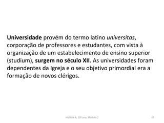 Universidade provém do termo latino universitas,
corporação de professores e estudantes, com vista à
organização de um estabelecimento de ensino superior
(studium), surgem no século XII. As universidades foram
dependentes da Igreja e o seu objetivo primordial era a
formação de novos clérigos.
História A, 10º ano, Módulo 2 45
 