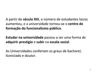 46
A partir do século XIII, o número de estudantes laicos
aumentou, e a universidade tornou-se o centro de
formação do funcionalismo público.
Estudar na universidade passou a ser uma forma de
adquirir prestígio e subir na escala social.
As Universidades conferiam os graus de bacharel,
licenciado e doutor.
 