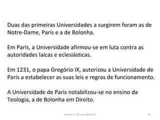 Duas das primeiras Universidades a surgirem foram as de
Notre-Dame, Paris e a de Bolonha.
Em Paris, a Universidade afirmou-se em luta contra as
autoridades laicas e eclesiásticas.
Em 1231, o papa Gregório IX, autorizou a Universidade de
Paris a estabelecer as suas leis e regras de funcionamento.
A Universidade de Paris notabilizou-se no ensino da
Teologia, a de Bolonha em Direito.
História A, 10º ano, Módulo 2 48
 