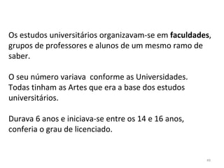 Os estudos universitários organizavam-se em faculdades,
grupos de professores e alunos de um mesmo ramo de
saber.
O seu número variava conforme as Universidades.
Todas tinham as Artes que era a base dos estudos
universitários.
Durava 6 anos e iniciava-se entre os 14 e 16 anos,
conferia o grau de licenciado.
49
 
