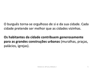 O burguês torna-se orgulhoso de si e da sua cidade. Cada
cidade pretende ser melhor que as cidades vizinhas.
Os habitantes da cidade contribuem generosamente
para as grandes construções urbanas (muralhas, praças,
palácios, igrejas).
História A, 10º ano, Módulo 2 5
 