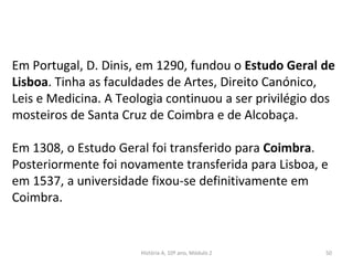 Em Portugal, D. Dinis, em 1290, fundou o Estudo Geral de
Lisboa. Tinha as faculdades de Artes, Direito Canónico,
Leis e Medicina. A Teologia continuou a ser privilégio dos
mosteiros de Santa Cruz de Coimbra e de Alcobaça.
Em 1308, o Estudo Geral foi transferido para Coimbra.
Posteriormente foi novamente transferida para Lisboa, e
em 1537, a universidade fixou-se definitivamente em
Coimbra.
História A, 10º ano, Módulo 2 50
 