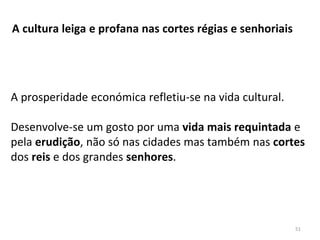 A cultura leiga e profana nas cortes régias e senhoriais
A prosperidade económica refletiu-se na vida cultural.
Desenvolve-se um gosto por uma vida mais requintada e
pela erudição, não só nas cidades mas também nas cortes
dos reis e dos grandes senhores.
51
 