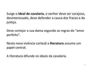 52
Surge o ideal de cavalaria, o senhor deve ser corajoso,
desinteressado, deve defender a causa dos fracos e da
justiça.
Deve cortejar a sua dama segundo as regras do “amor
perfeito”.
Nesta nova vivência cortesã a literatura assume um
papel central.
A literatura difunde os ideais da cavalaria.
 