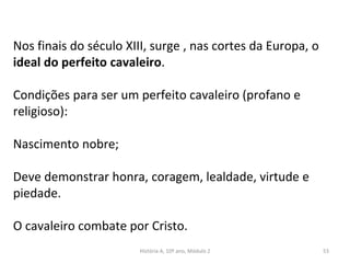 Nos finais do século XIII, surge , nas cortes da Europa, o
ideal do perfeito cavaleiro.
Condições para ser um perfeito cavaleiro (profano e
religioso):
Nascimento nobre;
Deve demonstrar honra, coragem, lealdade, virtude e
piedade.
O cavaleiro combate por Cristo.
História A, 10º ano, Módulo 2 53
 