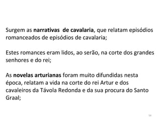 Surgem as narrativas de cavalaria, que relatam episódios
romanceados de episódios de cavalaria;
Estes romances eram lidos, ao serão, na corte dos grandes
senhores e do rei;
As novelas arturianas foram muito difundidas nesta
época, relatam a vida na corte do rei Artur e dos
cavaleiros da Távola Redonda e da sua procura do Santo
Graal;
54
 