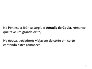 55
Na Península Ibérica surgiu o Amadis de Gaula, romance
que teve um grande êxito;
Na época, trovadores viajavam de corte em corte
cantando estes romances.
 