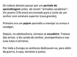 Os nobres deviam passar por um período de
aprendizagem antes de serem “armados cavaleiros”:
Em jovem (7/8 anos) era enviado para a corte de um
senhor com estatuto superior (casa grande);
Primeiro era um pajem aprendia a manejar as armas e
cavalgar;
Depois, na adolescência, tornava-se escudeiro. Tratava
das armas e do cavalo do senhor, acompanhava-o nas
suas lutas e torneios;
Por toda a Europa os senhores dedicavam-se, para além
da guerra, à caça, torneios e justas;
56
 