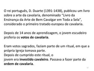 O rei português, D. Duarte (1391-1438), publicou um livro
sobre a arte da cavalaria, denominado “Livro da
Ensinança da Arte de Bem Cavalgar em Toda a Sela”,
considerado o primeiro tratado europeu de cavalaria.
Depois de 14 anos de aprendizagem, o jovem escudeiro
proferia os votos de cavalaria.
Eram votos sagrados, faziam parte de um ritual, em que a
própria Igreja tomava parte.
Depois de cumprido este ritual, o
jovem era investido cavaleiro. Passava a fazer parte da
ordem de cavalaria.
57
 