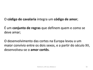 O código de cavalaria integra um código de amor;
É um conjunto de regras que definem quem e como se
deve amar;
O desenvolvimento das cortes na Europa levou a um
maior convívio entre os dois sexos, e a partir do século XII,
desenvolveu-se o amor cortês.
História A, 10º ano, Módulo 2 58
 