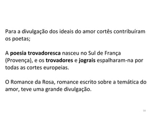 Para a divulgação dos ideais do amor cortês contribuíram
os poetas;
A poesia trovadoresca nasceu no Sul de França
(Provença), e os trovadores e jograis espalharam-na por
todas as cortes europeias.
O Romance da Rosa, romance escrito sobre a temática do
amor, teve uma grande divulgação.
59
 
