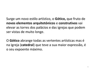 6
Surge um novo estilo artístico, o Gótico, que fruto de
novos elementos arquitetónicos e construtivos vai
elevar as torres dos palácios e das igrejas que podem
ser vistas de muito longe.
O Gótico abrange todas as vertentes artísticas mas é
na Igreja (catedral) que teve a sua maior expressão, é
o seu expoente máximo.
 