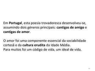 60
Em Portugal, esta poesia trovadoresca desenvolveu-se,
assumindo dois géneros principais: cantigas de amigo e
cantigas de amor.
O amor foi uma componente essencial da sociabilidade
cortesã e da cultura erudita da Idade Média.
Para muitos foi um código de vida, um ideal de vida.
 