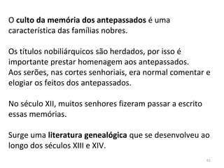O culto da memória dos antepassados é uma
característica das famílias nobres.
Os títulos nobiliárquicos são herdados, por isso é
importante prestar homenagem aos antepassados.
Aos serões, nas cortes senhoriais, era normal comentar e
elogiar os feitos dos antepassados.
No século XII, muitos senhores fizeram passar a escrito
essas memórias.
Surge uma literatura genealógica que se desenvolveu ao
longo dos séculos XIII e XIV.
61
 