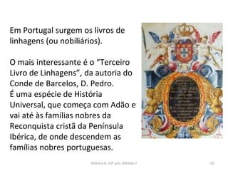 Em Portugal surgem os livros de
linhagens (ou nobiliários).
O mais interessante é o “Terceiro
Livro de Linhagens”, da autoria do
Conde de Barcelos, D. Pedro.
É uma espécie de História
Universal, que começa com Adão e
vai até às famílias nobres da
Reconquista cristã da Península
Ibérica, de onde descendem as
famílias nobres portuguesas.
História A, 10º ano, Módulo 2 62
 