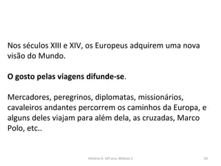 Nos séculos XIII e XIV, os Europeus adquirem uma nova
visão do Mundo.
O gosto pelas viagens difunde-se.
Mercadores, peregrinos, diplomatas, missionários,
cavaleiros andantes percorrem os caminhos da Europa, e
alguns deles viajam para além dela, as cruzadas, Marco
Polo, etc..
História A, 10º ano, Módulo 2 63
 