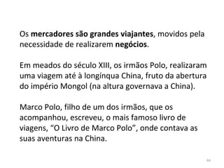 64
Os mercadores são grandes viajantes, movidos pela
necessidade de realizarem negócios.
Em meados do século XIII, os irmãos Polo, realizaram
uma viagem até à longínqua China, fruto da abertura
do império Mongol (na altura governava a China).
Marco Polo, filho de um dos irmãos, que os
acompanhou, escreveu, o mais famoso livro de
viagens, “O Livro de Marco Polo”, onde contava as
suas aventuras na China.
 