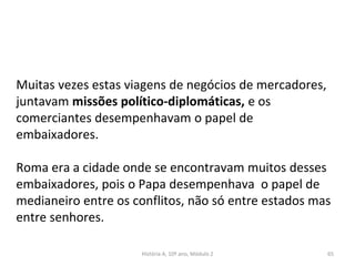Muitas vezes estas viagens de negócios de mercadores,
juntavam missões político-diplomáticas, e os
comerciantes desempenhavam o papel de
embaixadores.
Roma era a cidade onde se encontravam muitos desses
embaixadores, pois o Papa desempenhava o papel de
medianeiro entre os conflitos, não só entre estados mas
entre senhores.
História A, 10º ano, Módulo 2 65
 
