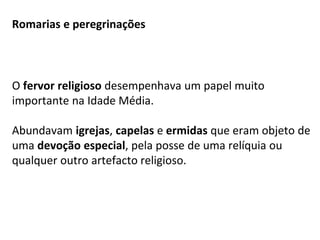 Romarias e peregrinações
O fervor religioso desempenhava um papel muito
importante na Idade Média.
Abundavam igrejas, capelas e ermidas que eram objeto de
uma devoção especial, pela posse de uma relíquia ou
qualquer outro artefacto religioso.
 