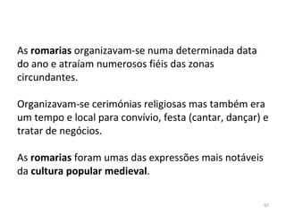 67
As romarias organizavam-se numa determinada data
do ano e atraíam numerosos fiéis das zonas
circundantes.
Organizavam-se cerimónias religiosas mas também era
um tempo e local para convívio, festa (cantar, dançar) e
tratar de negócios.
As romarias foram umas das expressões mais notáveis
da cultura popular medieval.
 