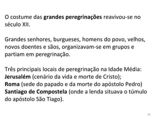 O costume das grandes peregrinações reavivou-se no
século XII.
Grandes senhores, burgueses, homens do povo, velhos,
novos doentes e sãos, organizavam-se em grupos e
partiam em peregrinação.
Três principais locais de peregrinação na Idade Média:
Jerusalém (cenário da vida e morte de Cristo);
Roma (sede do papado e da morte do apóstolo Pedro)
Santiago de Compostela (onde a lenda situava o túmulo
do apóstolo São Tiago).
68
 