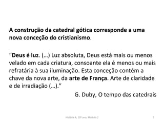 A construção da catedral gótica corresponde a uma
nova conceção do cristianismo.
“Deus é luz. (…) Luz absoluta, Deus está mais ou menos
velado em cada criatura, consoante ela é menos ou mais
refratária à sua iluminação. Esta conceção contém a
chave da nova arte, da arte de França. Arte de claridade
e de irradiação (…).”
G. Duby, O tempo das catedrais
História A, 10º ano, Módulo 2 7
 