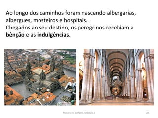 Ao longo dos caminhos foram nascendo albergarias,
albergues, mosteiros e hospitais.
Chegados ao seu destino, os peregrinos recebiam a
bênção e as indulgências.
História A, 10º ano, Módulo 2 70
 