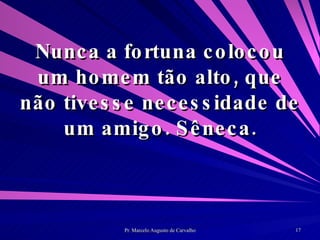 Nunca a fortuna colocou um homem tão alto, que não tivesse necessidade de um amigo. Sêneca. 