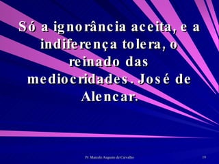 Só a ignorância aceita, e a indiferença tolera, o reinado das mediocridades. José de Alencar. 
