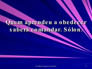 Quem aprendeu a obedecer saberá comandar. Sólon. 