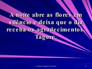 A noite abre as flores em silêncio e deixa que o dia receba os agradecimentos. Tagore. 