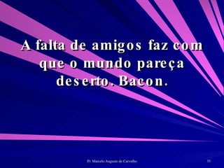 A falta de amigos faz com que o mundo pareça deserto. Bacon. 