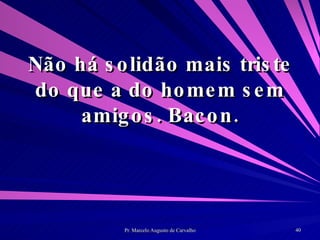 Não há solidão mais triste do que a do homem sem amigos. Bacon. 