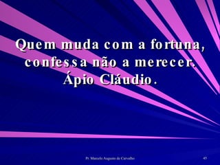 Quem muda com a fortuna, confessa não a merecer. Ápio Cláudio. 