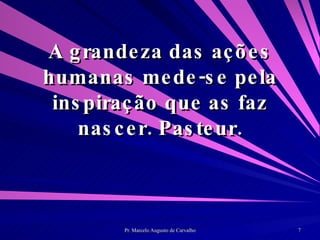 A grandeza das ações humanas mede-se pela inspiração que as faz nascer. Pasteur. 