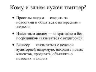 Простым людям — следить за новостями и общаться с интересными людьми Известным людям — оперативно и без посредников связываться с аудиторией Бизнесу — связываться с целевой аудиторией напрямую, находить новых клиентов, продавать, объявлять о новостях и акциях Кому и зачем нужен твиттер? 
