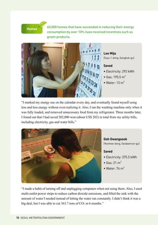 60,000 homes that have succeeded in reducing their energy
consumption by over 10% have received incentives such as 	
green products.
Homes
“I marked my energy use on the calendar every day, and eventually found myself using
less and less energy without even realizing it. Also, I ran the washing machine only when it
was fully loaded, and removed unnecessary food from my refrigerator. Three months later,
I found out that I had saved 202,000 won (about US$ 202) in total from my utility bills,
including electricity, gas and water bills.”
Lee Mija
(Suyu 1-dong, Gangbuk-gu)
Saved
• Electricity: 292 kWh
• Gas: 195.5 m3
• Water: 13 m3
“I made a habit of turning off and unplugging computers when not using them. Also, I used
multi-outlet power strips to reduce carbon dioxide emissions, and filled the sink with the
amount of water I needed instead of letting the water run constantly. I didn’t think it was a
big deal, but I was able to cut 363.7 tons of CO2 in 6 months.”
Goh Gwangsook
(Yeonhee-dong, Seodaemun-gu)
Saved
• Electricity: 375.5 kWh
• Gas: 21 m3
• Water: 74 m3
10 SEOUL METROPOLITAN GOVERNMENT
 
