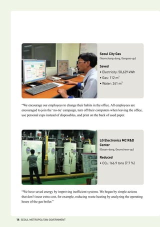 “We have saved energy by improving inefficient systems. We began by simple actions
that don’t incur extra cost, for example, reducing waste heating by analyzing the operating
hours of the gas boiler.”
LG Electronics MC RD
Center
(Gasan-dong, Geumcheon-gu)
Reduced
• CO2: 166.9 tons (7.7 %)
“We encourage our employees to change their habits in the office. All employees are
encouraged to join the ‘no-tie’ campaign, turn off their computers when leaving the office,
use personal cups instead of disposables, and print on the back of used paper.
Seoul City Gas
(Yeomchang-dong, Gangseo-gu)
Saved
• Electricity: 50,629 kWh
• Gas: 112 m3
• Water: 241 m3
14 SEOUL METROPOLITAN GOVERNMENT
 