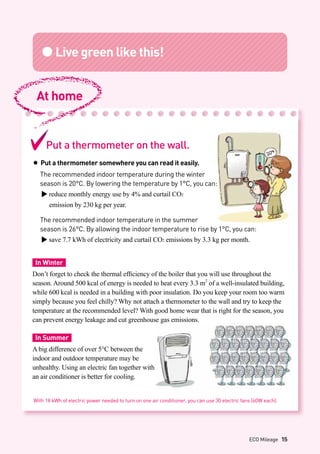 ●Live green like this!
Put a thermometer on the wall.
● Put a thermometer somewhere you can read it easily.
	 The recommended indoor temperature during the winter
	 season is 20°C. By lowering the temperature by 1°C, you can:
▶ reduce monthly energy use by 4% and curtail CO2
	 emission by 230 kg per year.
	 The recommended indoor temperature in the summer
	 season is 26°C. By allowing the indoor temperature to rise by 1°C, you can:
▶ save 7.7 kWh of electricity and curtail CO2 emissions by 3.3 kg per month.
In Winter
Don’t forget to check the thermal efficiency of the boiler that you will use throughout the
season. Around 500 kcal of energy is needed to heat every 3.3 m2
of a well-insulated building,
while 600 kcal is needed in a building with poor insulation. Do you keep your room too warm
simply because you feel chilly? Why not attach a thermometer to the wall and try to keep the
temperature at the recommended level? With good home wear that is right for the season, you
can prevent energy leakage and cut greenhouse gas emissions.
In Summer
A big difference of over 5°C between the
indoor and outdoor temperature may be
unhealthy. Using an electric fan together with
an air conditioner is better for cooling.
At home
With 18 kWh of electric power needed to turn on one air conditioner, you can use 30 electric fans (60W each).
ECO Mileage 15
 