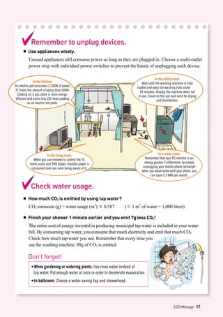 In the kitchen:
An electric pot consumes 2,200W of power,
37 times the amount a laptop does (60W).
Cooking on a gas stove is more energy-
efficient and emits less CO2 than cooking
on an electric hot plate.
In the utility room:
Wait until the washing machine is fully
loaded and keep the washing time under 	
10 minutes. Unplug the machine when not
in use. Count on the sun and wind for drying
and disinfection.
In the living room:
When you use remotes to control the TV,
home audio and DVD player, standby power is
consumed even you even being aware of it.
In a study room:
Remember that your PC monitor is an
energy guzzler. Furthermore, by simply
unplugging your mobile phone recharger
when you leave home with your phone, you
can save 2.3 kWh per month.
Check water usage.
● How much CO2 is emitted by using tap water?
CO2 emission (g) = water usage (m3
) × 0.587 (※ 1 m3
of water = 1,000 liters)
● Finish your shower 1 minute earlier and you emit 7g less CO2!
The entire cost of energy invested in producing municipal tap water is included in your water
bill. By consuming tap water, you consume that much electricity and emit that much CO2.
Check how much tap water you use. Remember that every time you
use the washing machine, 88g of CO2 is emitted.
Remember to unplug devices.
● Use appliances wisely.
Unused appliances still consume power as long as they are plugged in. Choose a multi-outlet
power strip with individual power switches to prevent the hassle of unplugging each device.
Don’t forget!
•	When gardening or watering plants: Use rinse water instead of
	 tap water. Put enough water at once in order to decelerate evaporation.
•	In bathroom: Choose a water-saving tap and showerhead.
ECO Mileage 17
 