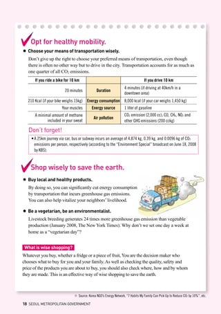 Opt for healthy mobility.
● Choose your means of transportation wisely.
Don’t give up the right to choose your preferred means of transportation, even though
there is often no other way but to drive in the city. Transportation accounts for as much as
one quarter of all CO2 emissions.
If you ride a bike for 10 km If you drive 10 km
20 minutes Duration
4 minutes (if driving at 40km/h in a
downtown area)
210 Kcal (if your bike weighs 15kg) Energy consumption 8,000 kcal (if your car weighs 1,450 kg)
Your muscles Energy source 1 liter of gasoline
A minimal amount of methane
included in your sweat
Air pollution
CO2 emission (2,000 cc); CO, CH4, NO2 and
other GHG emissions (200 cckg)
※ Source: Korea NGO’s Energy Network, “7 Habits My Family Can Pick Up to Reduce CO2 by 10%”, etc.
Don’t forget!
•	A 25km journey via car, bus or subway incurs an average of 4,874 kg, 0.39 kg, and 0.0096 kg of CO2 	
	 emissions per person, respectively (according to the “Environment Special” broadcast on June 18, 2008 	
	 by KBS).
Shop wisely to save the earth.
● Buy local and healthy products.
By doing so, you can significantly cut energy consumption
by transportation that incurs greenhouse gas emissions.
You can also help vitalize your neighbors’ livelihood.
● Be a vegetarian, be an environmentalist.
Livestock breeding generates 24 times more greenhouse gas emission than vegetable
production (January 2008, The New York Times). Why don’t we set one day a week at
home as a “vegetarian day”?
What is wise shopping?
Whatever you buy, whether a fridge or a piece of fruit, You are the decision maker who
chooses what to buy for you and your family. As well as checking the quality, safety and
price of the products you are about to buy, you should also check where, how and by whom
they are made. This is an effective way of wise shopping to save the earth.
18 SEOUL METROPOLITAN GOVERNMENT
 