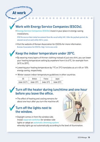Work with Energy Service Companies (ESCOs).
• Energy Service Companies (ESCOs) invest in your place in energy-saving 		
	 installations.
	 ESCOs recover their initial investment from the saved utility bill. After the payback period, the 	
	 amount saved on each utility bill is yours.
• Visit the website of Korean Association for ESCOs for more information.
Korean Association for ESCOs: http://www.esco.or.kr
Keep the indoor temperature under 20°C.
• By wearing many layers of thinner clothing instead of just one shirt, you can lower 	
	 your heating temperature setting by anywhere from 4 to 6°C, for example from 	
	 24°C to 20°C.
• Lowering your heating temperature by 1°C or 2°C translates as a 4~6% or 10% 	
	 energy saving, respectively.
• Winter season indoor temperature guidelines in other countries
Turn off the heater during lunchtime and one hour
before you leave the office.
• The effect of heating and cooling remains for
	 about one hour after you turn the machine off.
Turn off the lights next to
the window.
• Daylight comes in from the window side.
	 Install separate switches for window-side
	 lights or adopt an automatic dimming system
	 whereby lights go out automatically according to the level of illumination.
At work
US Britain France Japan
Under 18.3°C Under 19°C Under 19°C Under 20°C
ECO Mileage 19
 