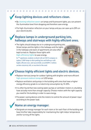 Keep lighting devices and reflectors clean.
• By cleaning reflective covers on lamps and fluorescent lights, you can prevent 	
	 the illumination level from dropping and therefore save energy.
• Put high-illumination reflectors on your lamps and you can save up to 30% on 	
	 your electricity bill.
Replace lamps in underground parking lots,
hallways and stairways with highly efficient ones.
• The lights should always be on in underground parking lots. 			
	 Street lamps and the lights in the hallways and the lights 			
	 in the hallways and stairs of apartments are also often 				
	 kept turned on. Replace those lights with 					
	 high-efficiency lights to save energy.
In ** apartment, residents worked with an ESCO company to 				
	 replace 2,800 lamps in their parking lots and hallways with 				
	 highly efficient ones, and successfully saved KRW 2 million 				
	 on their electricity bill, or one third of the total.
Choose highly efficient lights and electric devices.
• Replace mercury lamps for outdoor lighting with brighter and more efficient 	
	 high-pressure sodium lamps or LED lamps.
• Replace ventilators and pumps in the building with ones that have a higher 	
	 energy efficiency grade to cut electricity consumption by 10-20%.
• It is often found that new cooling water pumps or ventilator motors in a building 	
	 have actually more than enough capacity. Choose motors with the right capacity 	
	 you need for the building in order to save energy.
• Put power-saving devices onto the motors to control the amount of power input 	
	 according to the power load.
Name an energy manager.
• Designate an energy manager for each room or for each floor of the building and 	
	 have him/her take responsibility for maintaining the right indoor temperature 	
	 and for turning off the lights.
20 SEOUL METROPOLITAN GOVERNMENT
 
