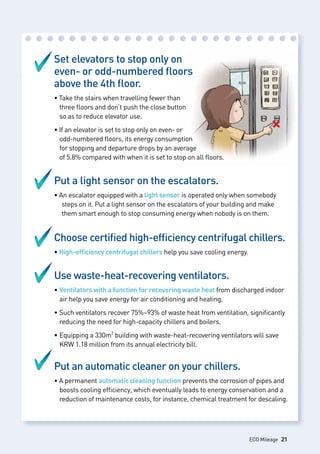 Set elevators to stop only on
even- or odd-numbered floors
above the 4th floor.
• Take the stairs when travelling fewer than 					
	 three floors and don’t push the close button 					
	 so as to reduce elevator use.
• If an elevator is set to stop only on even- or 					
	 odd-numbered floors, its energy consumption 				
	 for stopping and departure drops by an average
	 of 5.8% compared with when it is set to stop on all floors.
Put a light sensor on the escalators.
• An escalator equipped with a light sensor is operated only when somebody 	
		steps on it. Put a light sensor on the escalators of your building and make 	
		them smart enough to stop consuming energy when nobody is on them.
Choose certified high-efficiency centrifugal chillers.
• High-efficiency centrifugal chillers help you save cooling energy.
Use waste-heat-recovering ventilators.
• Ventilators with a function for recovering waste heat from discharged indoor 	
	 air help you save energy for air conditioning and heating.
• Such ventilators recover 75%~93% of waste heat from ventilation, significantly 	
	 reducing the need for high-capacity chillers and boilers.
• Equipping a 330m2
building with waste-heat-recovering ventilators will save 	
	 KRW 1.18 million from its annual electricity bill.
Put an automatic cleaner on your chillers.
• A permanent automatic cleaning function prevents the corrosion of pipes and 	
	 boosts cooling efficiency, which eventually leads to energy conservation and a 	
	 reduction of maintenance costs, for instance, chemical treatment for descaling.
ECO Mileage 21
 